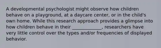 A developmental psychologist might observe how children behave on a playground, at a daycare center, or in the child's own home. While this research approach provides a glimpse into how children behave in their _____________, researchers have very little control over the types and/or frequencies of displayed behavior.