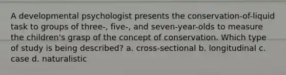 A developmental psychologist presents the conservation-of-liquid task to groups of three-, five-, and seven-year-olds to measure the children's grasp of the concept of conservation. Which type of study is being described? a. cross-sectional b. longitudinal c. case d. naturalistic