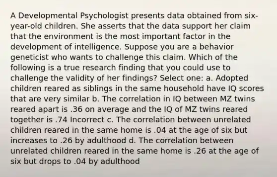 A Developmental Psychologist presents data obtained from six-year-old children. She asserts that the data support her claim that the environment is the most important factor in the development of intelligence. Suppose you are a behavior geneticist who wants to challenge this claim. Which of the following is a true research finding that you could use to challenge the validity of her findings? Select one: a. Adopted children reared as siblings in the same household have IQ scores that are very similar b. The correlation in IQ between MZ twins reared apart is .36 on average and the IQ of MZ twins reared together is .74 Incorrect c. The correlation between unrelated children reared in the same home is .04 at the age of six but increases to .26 by adulthood d. The correlation between unrelated children reared in the same home is .26 at the age of six but drops to .04 by adulthood