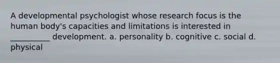 A developmental psychologist whose research focus is the human body's capacities and limitations is interested in __________ development. a. personality b. cognitive c. social d. physical