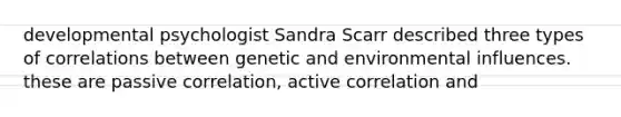 developmental psychologist Sandra Scarr described three types of correlations between genetic and environmental influences. these are passive correlation, active correlation and