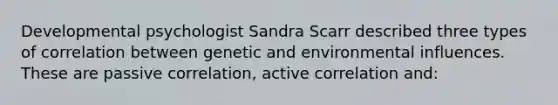 Developmental psychologist Sandra Scarr described three types of correlation between genetic and environmental influences. These are passive correlation, active correlation and: