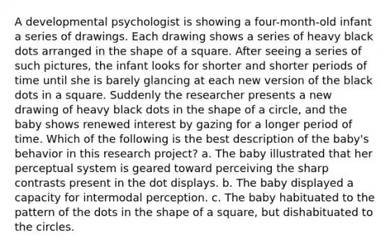 A developmental psychologist is showing a four-month-old infant a series of drawings. Each drawing shows a series of heavy black dots arranged in the shape of a square. After seeing a series of such pictures, the infant looks for shorter and shorter periods of time until she is barely glancing at each new version of the black dots in a square. Suddenly the researcher presents a new drawing of heavy black dots in the shape of a circle, and the baby shows renewed interest by gazing for a longer period of time. Which of the following is the best description of the baby's behavior in this research project? a. The baby illustrated that her perceptual system is geared toward perceiving the sharp contrasts present in the dot displays. b. The baby displayed a capacity for intermodal perception. c. The baby habituated to the pattern of the dots in the shape of a square, but dishabituated to the circles.