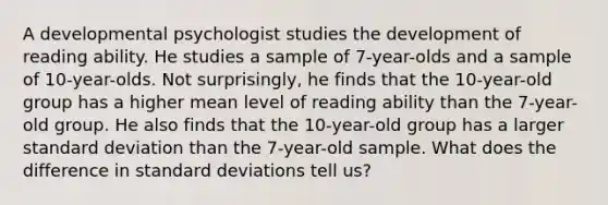 A developmental psychologist studies the development of reading ability. He studies a sample of 7-year-olds and a sample of 10-year-olds. Not surprisingly, he finds that the 10-year-old group has a higher mean level of reading ability than the 7-year-old group. He also finds that the 10-year-old group has a larger standard deviation than the 7-year-old sample. What does the difference in standard deviations tell us?