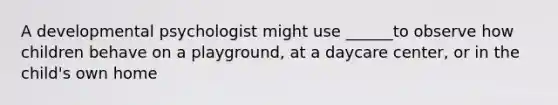 A developmental psychologist might use ______to observe how children behave on a playground, at a daycare center, or in the child's own home