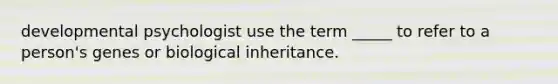 developmental psychologist use the term _____ to refer to a person's genes or biological inheritance.