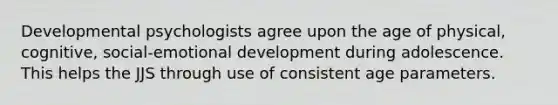 Developmental psychologists agree upon the age of physical, cognitive, social-emotional development during adolescence. This helps the JJS through use of consistent age parameters.