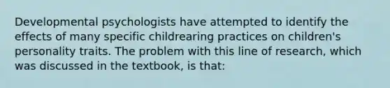 Developmental psychologists have attempted to identify the effects of many specific childrearing practices on children's personality traits. The problem with this line of research, which was discussed in the textbook, is that: