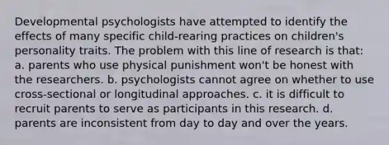 Developmental psychologists have attempted to identify the effects of many specific child-rearing practices on children's personality traits. The problem with this line of research is that: a. parents who use physical punishment won't be honest with the researchers. b. psychologists cannot agree on whether to use cross-sectional or longitudinal approaches. c. it is difficult to recruit parents to serve as participants in this research. d. parents are inconsistent from day to day and over the years.