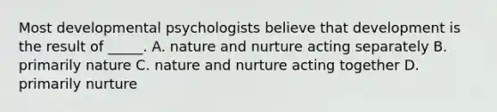 Most developmental psychologists believe that development is the result of _____. A. nature and nurture acting separately B. primarily nature C. nature and nurture acting together D. primarily nurture