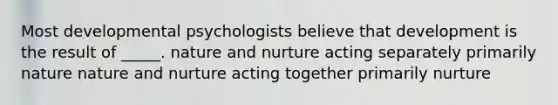 Most developmental psychologists believe that development is the result of _____. nature and nurture acting separately primarily nature nature and nurture acting together primarily nurture