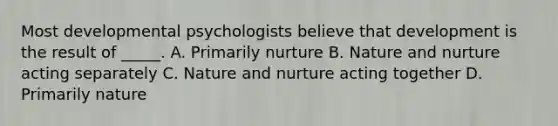 Most developmental psychologists believe that development is the result of _____. A. Primarily nurture B. Nature and nurture acting separately C. Nature and nurture acting together D. Primarily nature