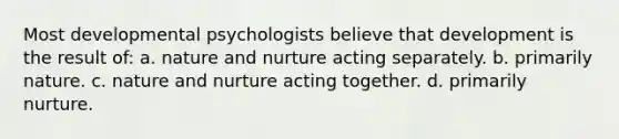 Most developmental psychologists believe that development is the result of: a. nature and nurture acting separately. b. primarily nature. c. nature and nurture acting together. d. primarily nurture.