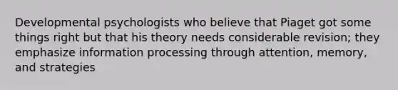 Developmental psychologists who believe that Piaget got some things right but that his theory needs considerable revision; they emphasize information processing through attention, memory, and strategies