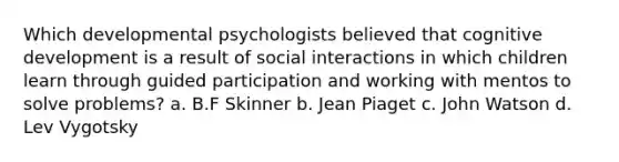 Which developmental psychologists believed that cognitive development is a result of social interactions in which children learn through guided participation and working with mentos to solve problems? a. B.F Skinner b. Jean Piaget c. John Watson d. Lev Vygotsky