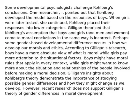 Some developmental psychologists challenge Kohlberg's conclusions. One researcher, -, pointed out that Kohlberg developed the model based on the responses of boys. When girls were later tested, she continued, Kohlberg placed their responses into lower categories. Gilligan theorized that Kohlberg's assumption that boys and girls (and men and women) come to moral conclusions in the same way is incorrect. Perhaps some gender-based developmental difference occurs in how we develop our morals and ethics. According to Gilligan's research, boys have a more absolute view of what is moral while girls pay more attention to the situational factors. Boys might have moral rules that apply in every context, while girls might want to know more about the situation and relationships of the people involved before making a moral decision. Gilligan's insights about Kohlberg's theory demonstrate the importance of studying possible gender differences and how they might change as we develop. However, recent research does not support Gilligan's theory of gender differences in moral development.