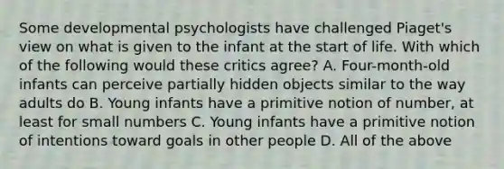 Some developmental psychologists have challenged Piaget's view on what is given to the infant at the start of life. With which of the following would these critics agree? A. Four-month-old infants can perceive partially hidden objects similar to the way adults do B. Young infants have a primitive notion of number, at least for small numbers C. Young infants have a primitive notion of intentions toward goals in other people D. All of the above