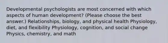 Developmental psychologists are most concerned with which aspects of human development? (Please choose the best answer.) Relationships, biology, and physical health Physiology, diet, and flexibility Physiology, cognition, and social change Physics, chemistry, and math