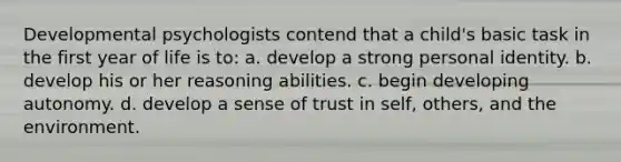 Developmental psychologists contend that a child's basic task in the first year of life is to: a. develop a strong personal identity. b. develop his or her reasoning abilities. c. begin developing autonomy. d. develop a sense of trust in self, others, and the environment.