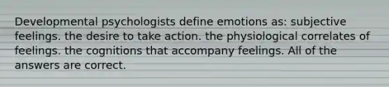 Developmental psychologists define emotions as: subjective feelings. the desire to take action. the physiological correlates of feelings. the cognitions that accompany feelings. All of the answers are correct.