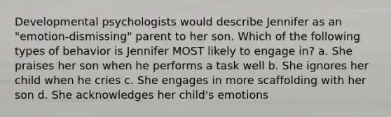 Developmental psychologists would describe Jennifer as an "emotion-dismissing" parent to her son. Which of the following types of behavior is Jennifer MOST likely to engage in? a. She praises her son when he performs a task well b. She ignores her child when he cries c. She engages in more scaffolding with her son d. She acknowledges her child's emotions