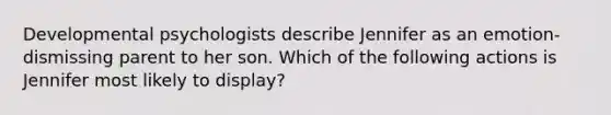 Developmental psychologists describe Jennifer as an emotion-dismissing parent to her son. Which of the following actions is Jennifer most likely to display?