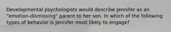 Developmental psychologists would describe Jennifer as an "emotion-dismissing" parent to her son. In which of the following types of behavior is Jennifer most likely to engage?