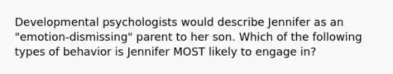 Developmental psychologists would describe Jennifer as an "emotion-dismissing" parent to her son. Which of the following types of behavior is Jennifer MOST likely to engage in?