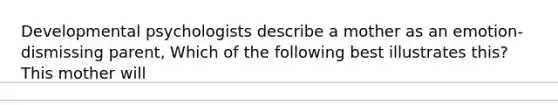 Developmental psychologists describe a mother as an emotion-dismissing parent, Which of the following best illustrates this? This mother will