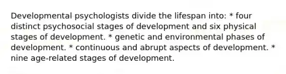 Developmental psychologists divide the lifespan into: * four distinct psychosocial stages of development and six physical stages of development. * genetic and environmental phases of development. * continuous and abrupt aspects of development. * nine age-related stages of development.