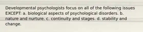 Developmental psychologists focus on all of the following issues EXCEPT: a. biological aspects of psychological disorders. b. nature and nurture. c. continuity and stages. d. stability and change.