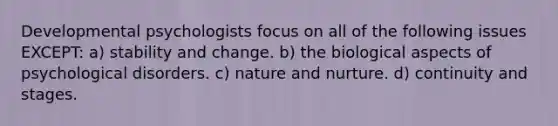 Developmental psychologists focus on all of the following issues EXCEPT: a) stability and change. b) the biological aspects of psychological disorders. c) nature and nurture. d) continuity and stages.