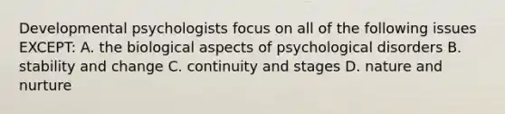 Developmental psychologists focus on all of the following issues EXCEPT: A. the biological aspects of psychological disorders B. stability and change C. continuity and stages D. nature and nurture