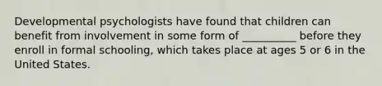 Developmental psychologists have found that children can benefit from involvement in some form of __________ before they enroll in formal schooling, which takes place at ages 5 or 6 in the United States.