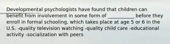 Developmental psychologists have found that children can benefit from involvement in some form of ___________ before they enroll in formal schooling, which takes place at age 5 or 6 in the U.S. -quality television watching -quality child care -educational activity -socialization with peers