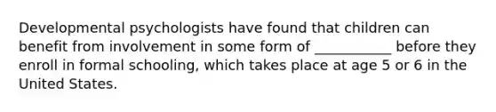 Developmental psychologists have found that children can benefit from involvement in some form of ___________ before they enroll in formal schooling, which takes place at age 5 or 6 in the United States.