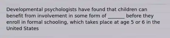 Developmental psychologists have found that children can benefit from involvement in some form of _______ before they enroll in formal schooling, which takes place at age 5 or 6 in the United States
