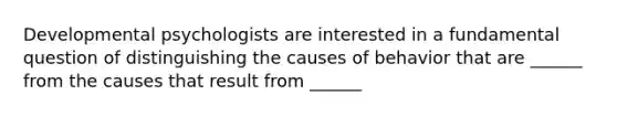 Developmental psychologists are interested in a fundamental question of distinguishing the causes of behavior that are ______ from the causes that result from ______