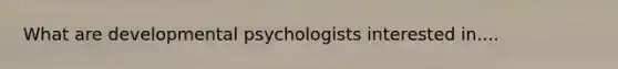 What are developmental psychologists interested in....