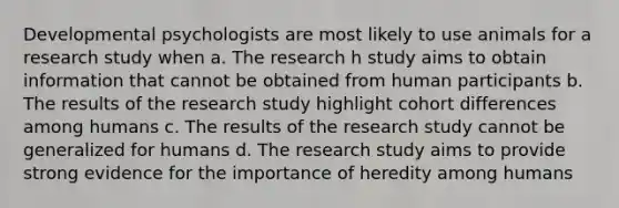 Developmental psychologists are most likely to use animals for a research study when a. The research h study aims to obtain information that cannot be obtained from human participants b. The results of the research study highlight cohort differences among humans c. The results of the research study cannot be generalized for humans d. The research study aims to provide strong evidence for the importance of heredity among humans