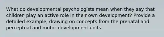 What do developmental psychologists mean when they say that children play an active role in their own development? Provide a detailed example, drawing on concepts from the prenatal and perceptual and motor development units.