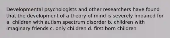 Developmental psychologists and other researchers have found that the development of a theory of mind is severely impaired for a. children with autism spectrum disorder b. children with imaginary friends c. only children d. first born children