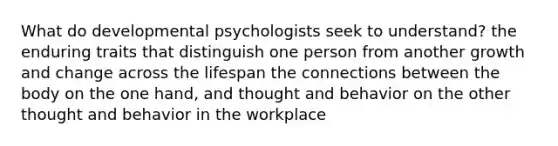 What do developmental psychologists seek to understand? the enduring traits that distinguish one person from another growth and change across the lifespan the connections between the body on the one hand, and thought and behavior on the other thought and behavior in the workplace