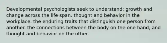 Developmental psychologists seek to understand: growth and change across the life span. thought and behavior in the workplace. the enduring traits that distinguish one person from another. the connections between the body on the one hand, and thought and behavior on the other.