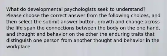 What do developmental psychologists seek to understand? Please choose the correct answer from the following choices, and then select the submit answer button. growth and change across the life span the connections between the body on the one hand, and thought and behavior on the other the enduring traits that distinguish one person from another thought and behavior in the workplace