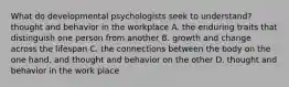 What do developmental psychologists seek to understand? thought and behavior in the workplace A. the enduring traits that distinguish one person from another B. growth and change across the lifespan C. the connections between the body on the one hand, and thought and behavior on the other D. thought and behavior in the work place