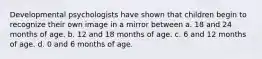 Developmental psychologists have shown that children begin to recognize their own image in a mirror between a. 18 and 24 months of age. b. 12 and 18 months of age. c. 6 and 12 months of age. d. 0 and 6 months of age.