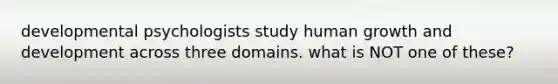 developmental psychologists study human growth and development across three domains. what is NOT one of these?