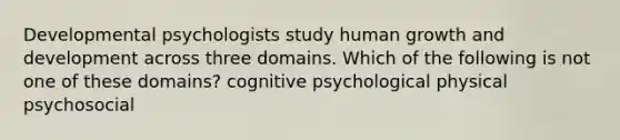 Developmental psychologists study human growth and development across three domains. Which of the following is not one of these domains? cognitive psychological physical psychosocial