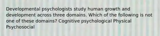 Developmental psychologists study human growth and development across three domains. Which of the following is not one of these domains? Cognitive psychological Physical Psychosocial